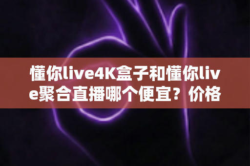 懂你live4K盒子和懂你live聚合直播哪个便宜？价格对比与选购省钱全指南