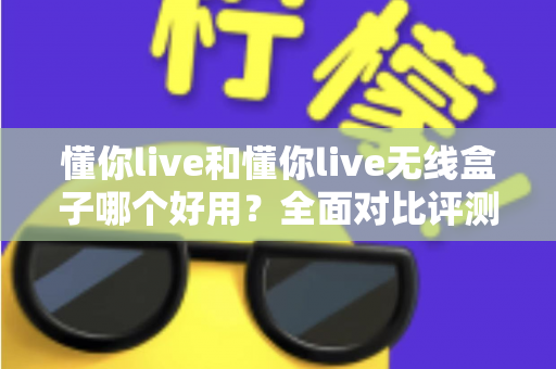 懂你live和懂你live无线盒子哪个好用？全面对比评测帮你选对直播设备