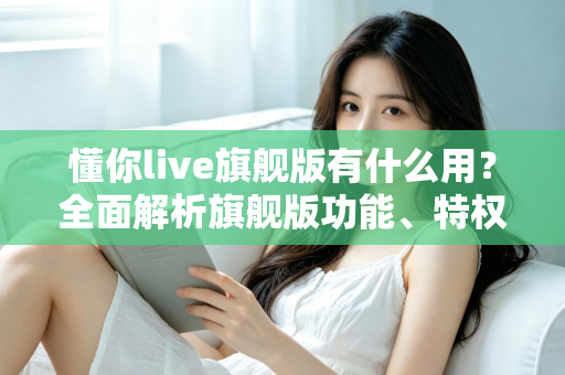懂你live旗舰版有什么用?全面解析旗舰版功能、特权与实际使用价值 懂你live旗舰版有什么用?全面解析旗舰版功能、特权与实际使用价值