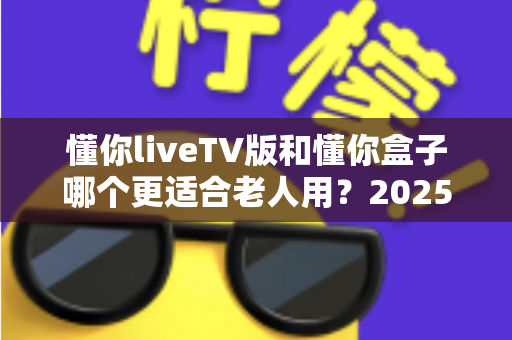 懂你liveTV版和懂你盒子哪个更适合老人用？2025年最新选购指南：为爸妈挑选最贴心的电视观看方案