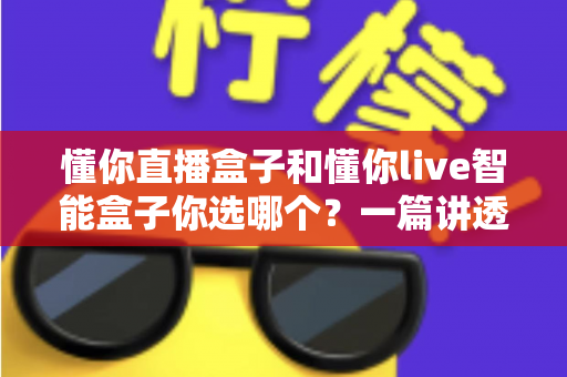 懂你直播盒子和懂你live智能盒子你选哪个？一篇讲透区别、优缺点与选购建议的深度指南