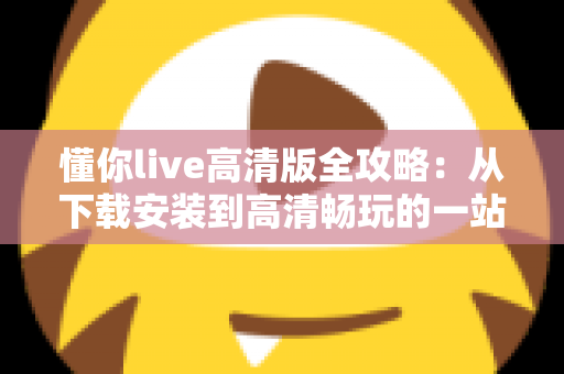 懂你live高清版全攻略:从下载安装到高清畅玩的一站式实用指南 懂你live高清版全攻略:从下载安装到高清畅玩的一站式实用指南