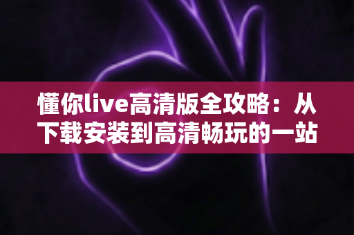 懂你live高清版全攻略:从下载安装到高清畅玩的一站式实用指南 懂你live高清版全攻略:从下载安装到高清畅玩的一站式实用指南