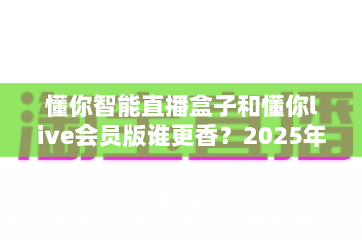 懂你智能直播盒子和懂你live会员版谁更香？2025年直播设备选购终极指南