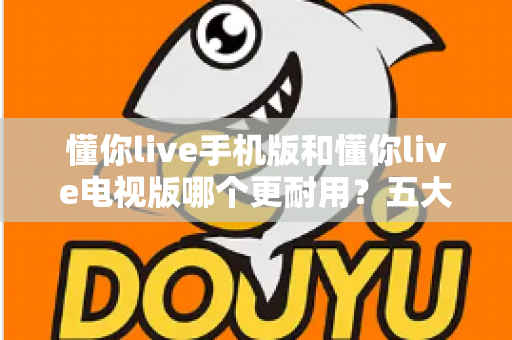 懂你live手机版和懂你live电视版哪个更耐用？五大维度深度对比解析，帮你选对版本不踩坑