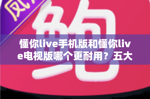 懂你live手机版和懂你live电视版哪个更耐用？五大维度深度对比解析，帮你选对版本不踩坑