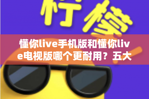 懂你live手机版和懂你live电视版哪个更耐用？五大维度深度对比解析，帮你选对版本不踩坑