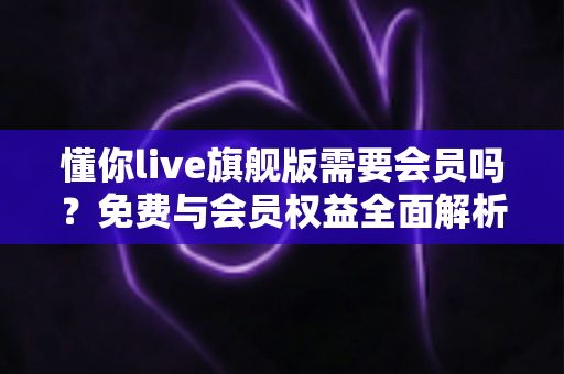 懂你live旗舰版需要会员吗?免费与会员权益全面解析指南 懂你live旗舰版需要会员吗?免费与会员权益全面解析指南
