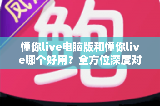 懂你live电脑版和懂你live哪个好用？全方位深度对比测评，帮你选出最合适的学习神器
