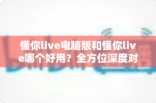 懂你live电脑版和懂你live哪个好用？全方位深度对比测评，帮你选出最合适的学习神器
