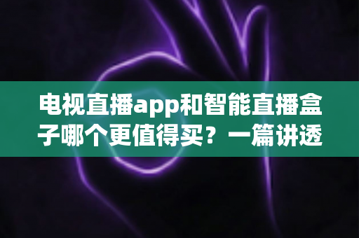电视直播app和智能直播盒子哪个更值得买？一篇讲透选购逻辑的实用对比指南