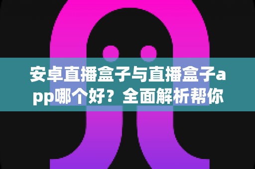 安卓直播盒子与直播盒子app哪个好？全面解析帮你找到最适合的观影方案