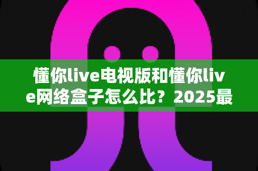 懂你live电视版和懂你live网络盒子怎么比？2025最全对比指南，帮你选对家庭大屏观影方案