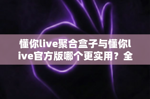 懂你live聚合盒子与懂你live官方版哪个更实用？全面深度对比评测助你轻松选对版本