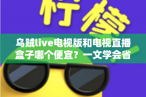 乌贼live电视版和电视直播盒子哪个便宜？一文学会省钱又省心的选择方法