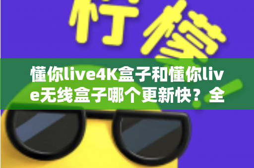 懂你live4K盒子和懂你live无线盒子哪个更新快？全面对比解析与选购实用指南