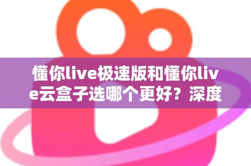 懂你live极速版和懂你live云盒子选哪个更好？深度对比分析与实用选购指南
