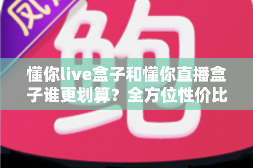 懂你live盒子和懂你直播盒子谁更划算？全方位性价比对比帮你选出最适合的一款