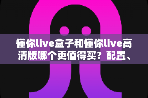 懂你live盒子和懂你live高清版哪个更值得买？配置、画质、性价比全方位深度对比帮你选对不踩坑