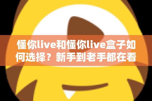 懂你live和懂你live盒子如何选择？新手到老手都在看的完整选购攻略
