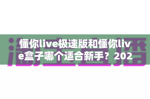 懂你live极速版和懂你live盒子哪个适合新手?2025年新手开播最全选购指南与避坑攻略 懂你live极速版和懂你live盒子哪个适合新手?2025年新手开播最全选购指南与避坑攻略