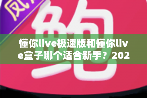 懂你live极速版和懂你live盒子哪个适合新手?2025年新手开播最全选购指南与避坑攻略 懂你live极速版和懂你live盒子哪个适合新手?2025年新手开播最全选购指南与避坑攻略