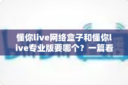 懂你live网络盒子和懂你live专业版要哪个?一篇看懂的深度对比与选购指南 懂你live网络盒子和懂你live专业版要哪个?一篇看懂的深度对比与选购指南