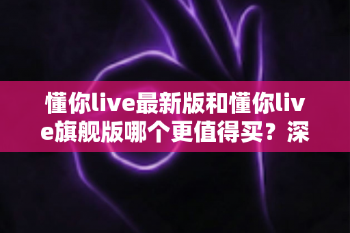 懂你live最新版和懂你live旗舰版哪个更值得买？深度对比帮你做出明智决定