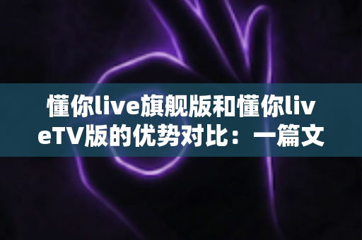 懂你live旗舰版和懂你liveTV版的优势对比：一篇文章读懂两大版本差异，选对版本观影更畅快