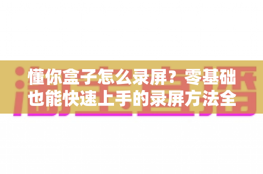 懂你盒子怎么录屏？零基础也能快速上手的录屏方法全攻略