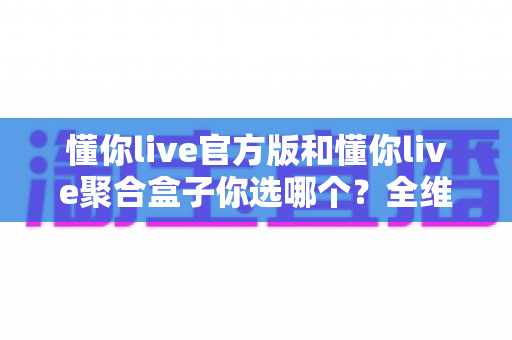 懂你live官方版和懂你live聚合盒子你选哪个？全维度深度对比，帮你一步选对不踩坑