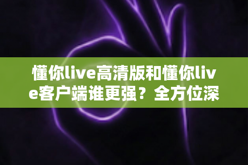 懂你live高清版和懂你live客户端谁更强？全方位深度对比评测，帮你选出最适合自己的版本