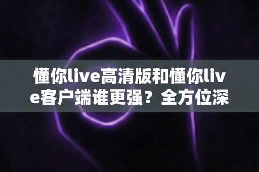 懂你live高清版和懂你live客户端谁更强？全方位深度对比评测，帮你选出最适合自己的版本
