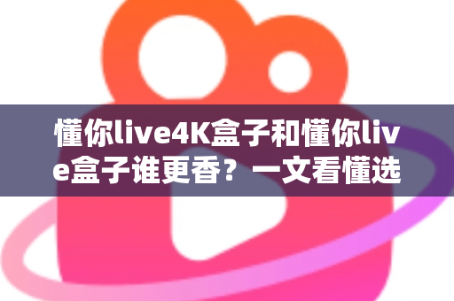 懂你live4K盒子和懂你live盒子谁更香？一文看懂选购门道，看完不花冤枉钱