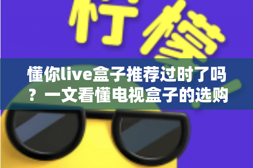 懂你live盒子推荐过时了吗？一文看懂电视盒子的选购真相