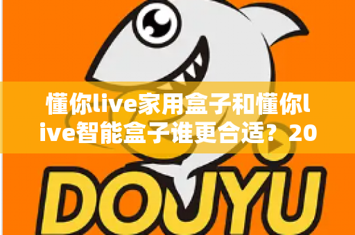 懂你live家用盒子和懂你live智能盒子谁更合适?2024最全选购对比指南帮你一次选对 懂你live家用盒子和懂你live智能盒子谁更合适?2024最全选购对比指南帮你一次选对