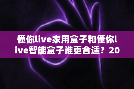 懂你live家用盒子和懂你live智能盒子谁更合适?2024最全选购对比指南帮你一次选对 懂你live家用盒子和懂你live智能盒子谁更合适?2024最全选购对比指南帮你一次选对