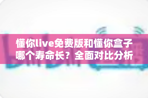 懂你live免费版和懂你盒子哪个寿命长？全面对比分析与实用指南