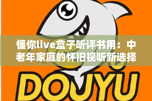 懂你live盒子听评书用：中老年家庭的怀旧视听新选择，畅享经典评书全攻略