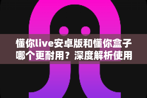 懂你live安卓版和懂你盒子哪个更耐用?深度解析使用寿命与选购指南 懂你live安卓版和懂你盒子哪个更耐用?深度解析使用寿命与选购指南