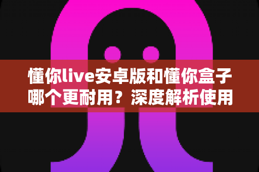 懂你live安卓版和懂你盒子哪个更耐用？深度解析使用寿命与选购指南