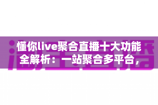 懂你live聚合直播十大功能全解析：一站聚合多平台，开播、互动、涨粉、变现从此一步到位