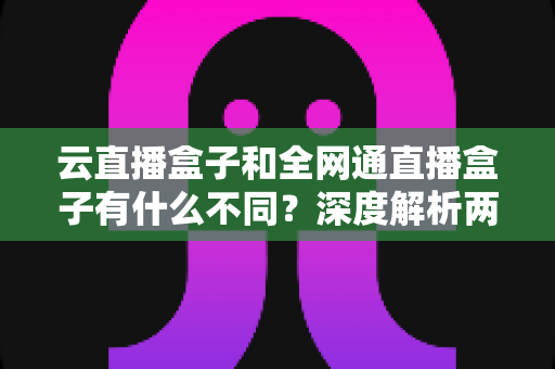 云直播盒子和全网通直播盒子有什么不同?深度解析两大直播设备的差异与选购攻略 云直播盒子和全网通直播盒子有什么不同?深度解析两大直播设备的差异与选购攻略