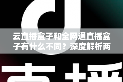 云直播盒子和全网通直播盒子有什么不同？深度解析两大直播设备的差异与选购攻略