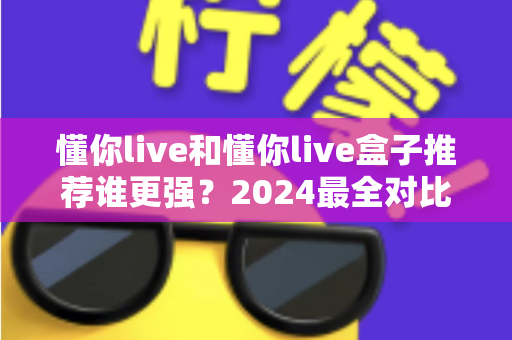懂你live和懂你live盒子推荐谁更强？2024最全对比评测帮你选出最优选择