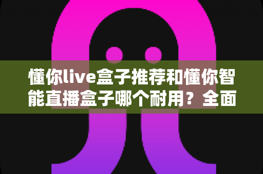 懂你live盒子推荐和懂你智能直播盒子哪个耐用？全面对比解析助你选购不踩坑