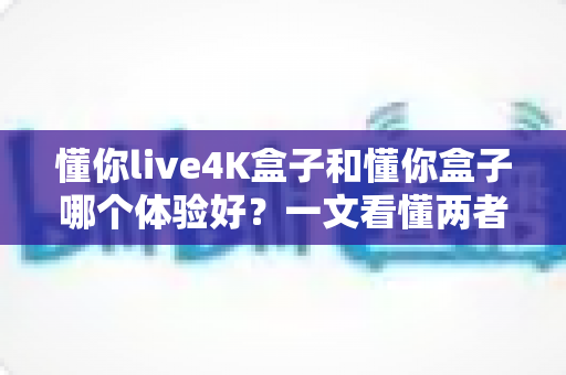 懂你live4K盒子和懂你盒子哪个体验好？一文看懂两者差异与选购建议