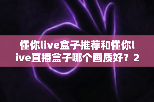 懂你live盒子推荐和懂你live直播盒子哪个画质好？2025最全画质对比评测与选购避坑指南