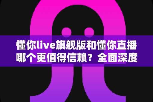 懂你live旗舰版和懂你直播哪个更值得信赖？全面深度对比分析，帮你做出最明智的选择