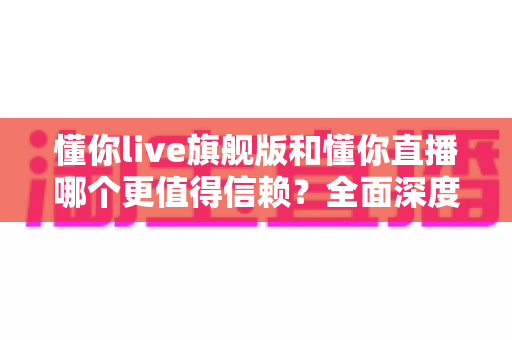 懂你live旗舰版和懂你直播哪个更值得信赖？全面深度对比分析，帮你做出最明智的选择